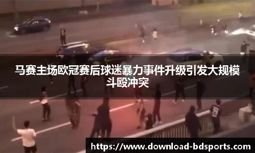 马赛主场欧冠赛后球迷暴力事件升级引发大规模斗殴冲突